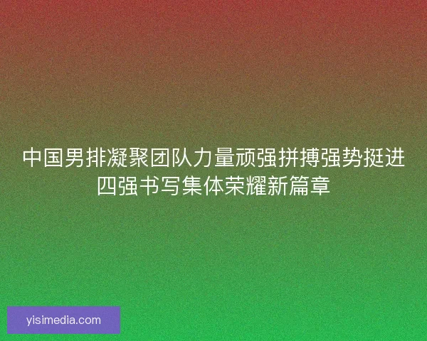 中国男排凝聚团队力量顽强拼搏强势挺进四强书写集体荣耀新篇章