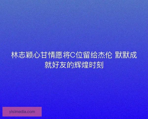 林志颖心甘情愿将C位留给杰伦 默默成就好友的辉煌时刻