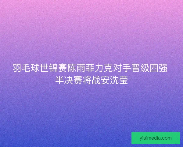 羽毛球世锦赛陈雨菲力克对手晋级四强 半决赛将战安洗莹