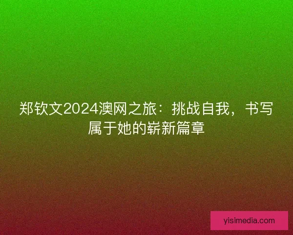 郑钦文2024澳网之旅：挑战自我，书写属于她的崭新篇章
