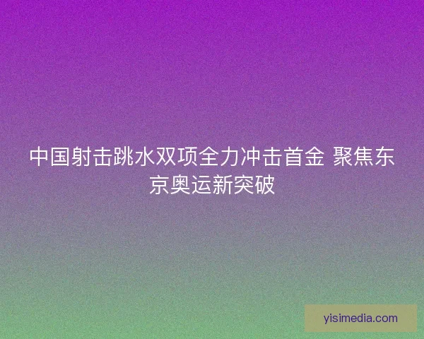 中国射击跳水双项全力冲击首金 聚焦东京奥运新突破