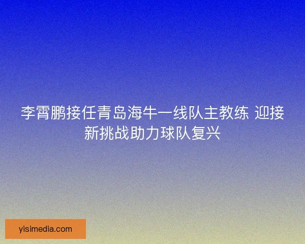 李霄鹏接任青岛海牛一线队主教练 迎接新挑战助力球队复兴