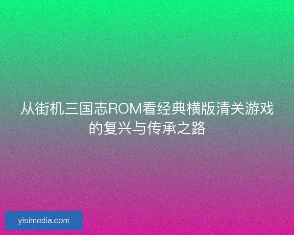 从街机三国志ROM看经典横版清关游戏的复兴与传承之路