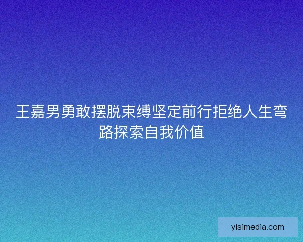 王嘉男勇敢摆脱束缚坚定前行拒绝人生弯路探索自我价值