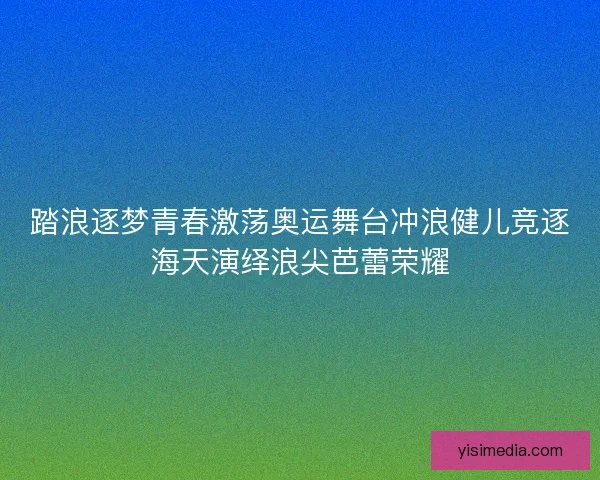 踏浪逐梦青春激荡奥运舞台冲浪健儿竞逐海天演绎浪尖芭蕾荣耀