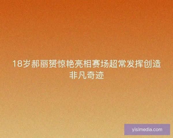 18岁郝丽赟惊艳亮相赛场超常发挥创造非凡奇迹