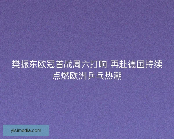樊振东欧冠首战周六打响 再赴德国持续点燃欧洲乒乓热潮