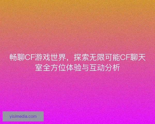 畅聊CF游戏世界，探索无限可能CF聊天室全方位体验与互动分析