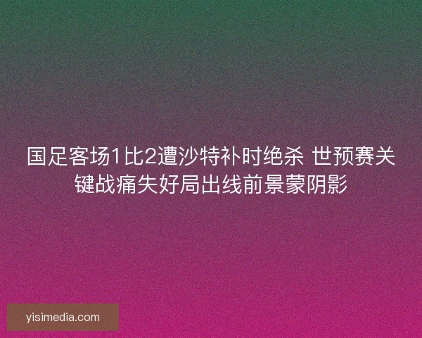 国足客场1比2遭沙特补时绝杀 世预赛关键战痛失好局出线前景蒙阴影