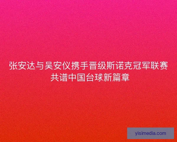 张安达与吴安仪携手晋级斯诺克冠军联赛 共谱中国台球新篇章