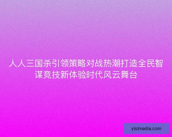 人人三国杀引领策略对战热潮打造全民智谋竞技新体验时代风云舞台