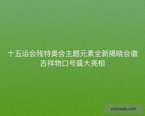 十五运会残特奥会主题元素全新揭晓会徽吉祥物口号盛大亮相