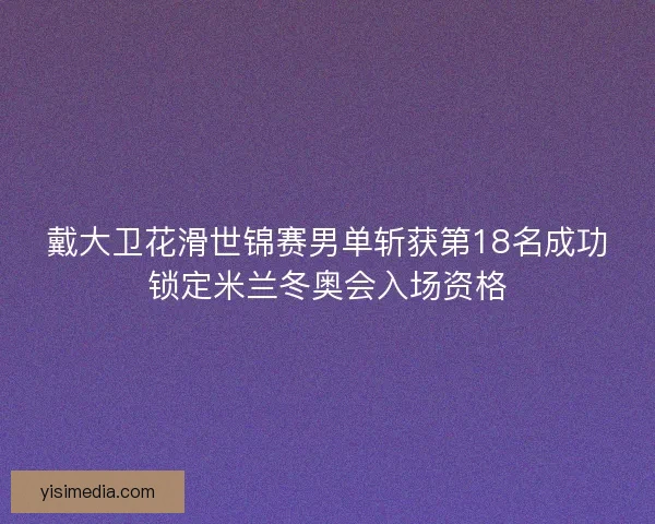戴大卫花滑世锦赛男单斩获第18名成功锁定米兰冬奥会入场资格