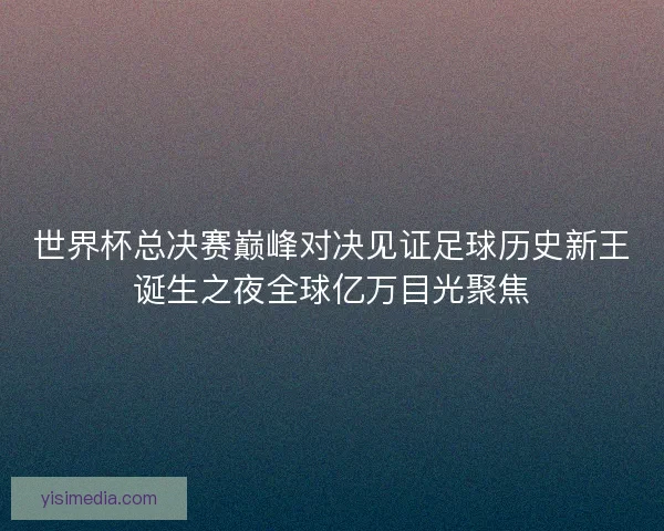 世界杯总决赛巅峰对决见证足球历史新王诞生之夜全球亿万目光聚焦