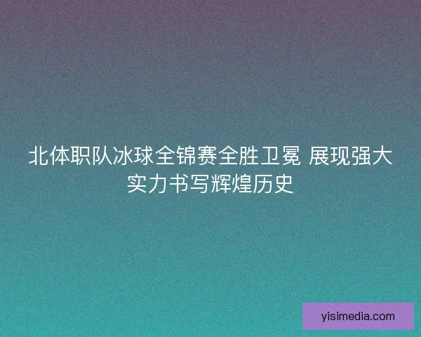 北体职队冰球全锦赛全胜卫冕 展现强大实力书写辉煌历史