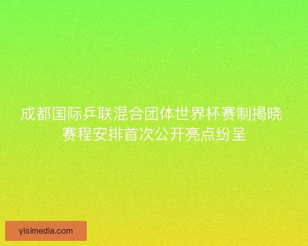 成都国际乒联混合团体世界杯赛制揭晓 赛程安排首次公开亮点纷呈