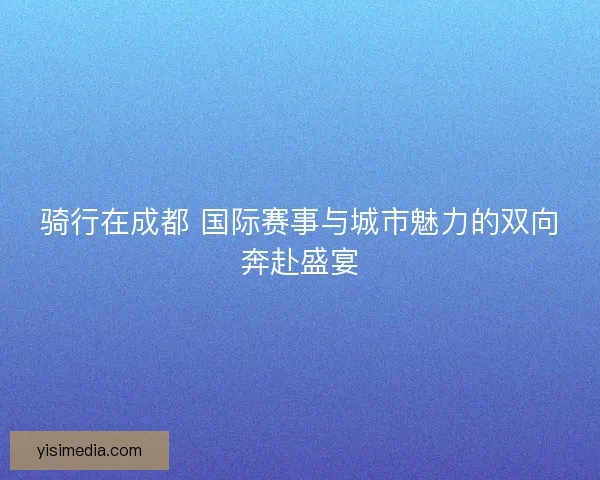 骑行在成都 国际赛事与城市魅力的双向奔赴盛宴