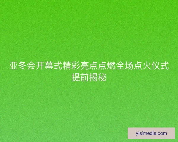 亚冬会开幕式精彩亮点点燃全场点火仪式提前揭秘
