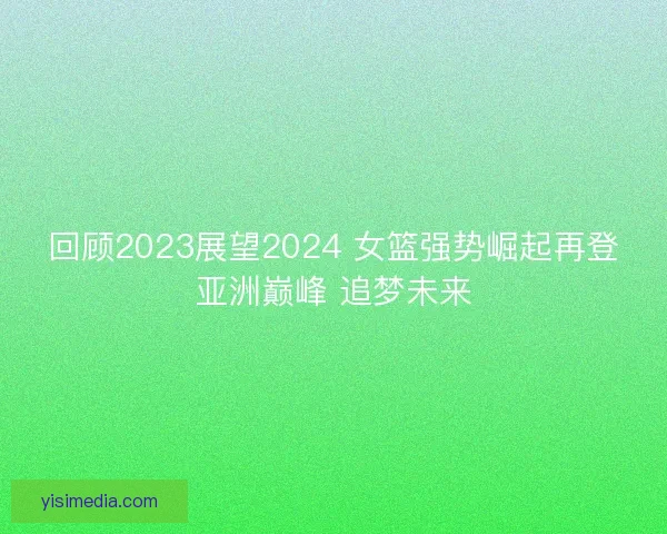 回顾2023展望2024 女篮强势崛起再登亚洲巅峰 追梦未来
