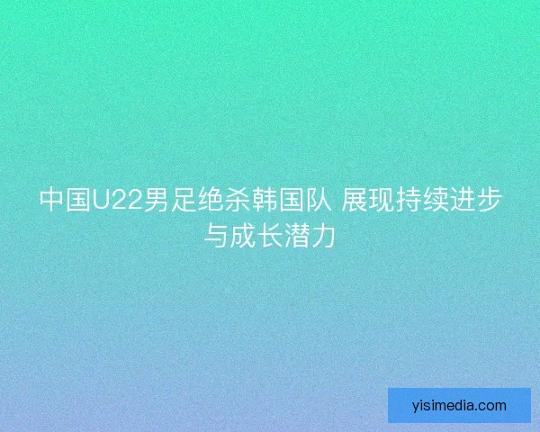中国U22男足绝杀韩国队 展现持续进步与成长潜力