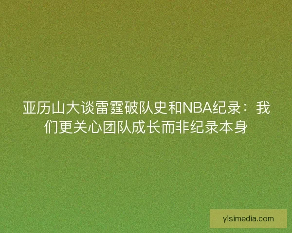 亚历山大谈雷霆破队史和NBA纪录：我们更关心团队成长而非纪录本身