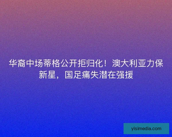 华裔中场蒂格公开拒归化！澳大利亚力保新星，国足痛失潜在强援